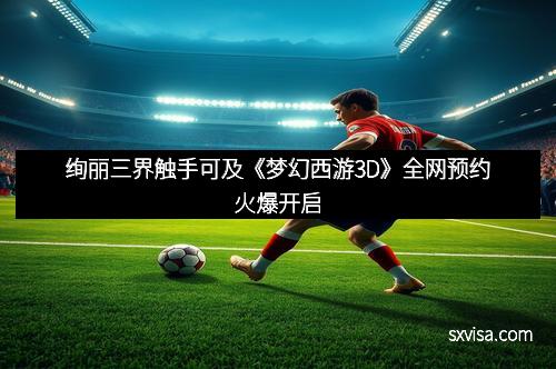 绚丽三界触手可及《梦幻西游3D》全网预约火爆开启